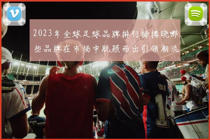 2023年全球足球品牌排行榜揭晓哪些品牌在市场中脱颖而出引领潮流