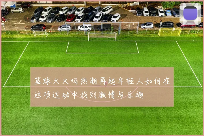 篮球火火吗热潮再起年轻人如何在这项运动中找到激情与乐趣