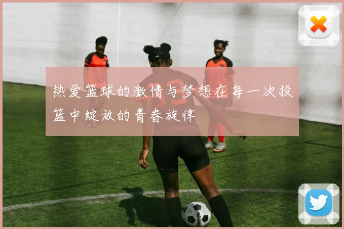 热爱篮球的激情与梦想在每一次投篮中绽放的青春旋律