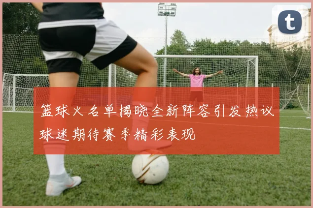 篮球火名单揭晓全新阵容引发热议球迷期待赛季精彩表现